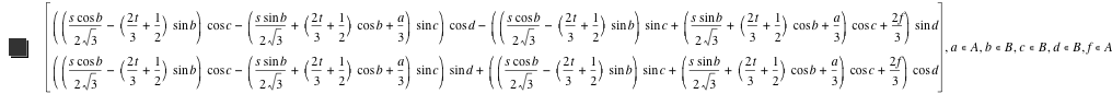 vector([[s*cos(b)/(2*sqrt(3))-([2*t/3+1/2]*sin(b))]*cos(c)-([s*sin(b)/(2*sqrt(3))+[2*t/3+1/2]*cos(b)+a/3]*sin(c))]*cos(d)-([[s*cos(b)/(2*sqrt(3))-([2*t/3+1/2]*sin(b))]*sin(c)+[s*sin(b)/(2*sqrt(3))+[2*t/3+1/2]*cos(b)+a/3]*cos(c)+2*f/3]*sin(d)),[[s*cos(b)/(2*sqrt(3))-([2*t/3+1/2]*sin(b))]*cos(c)-([s*sin(b)/(2*sqrt(3))+[2*t/3+1/2]*cos(b)+a/3]*sin(c))]*sin(d)+[[s*cos(b)/(2*sqrt(3))-([2*t/3+1/2]*sin(b))]*sin(c)+[s*sin(b)/(2*sqrt(3))+[2*t/3+1/2]*cos(b)+a/3]*cos(c)+2*f/3]*cos(d)),in(a,A),in(b,B),in(c,B),in(d,B),in(f,A)